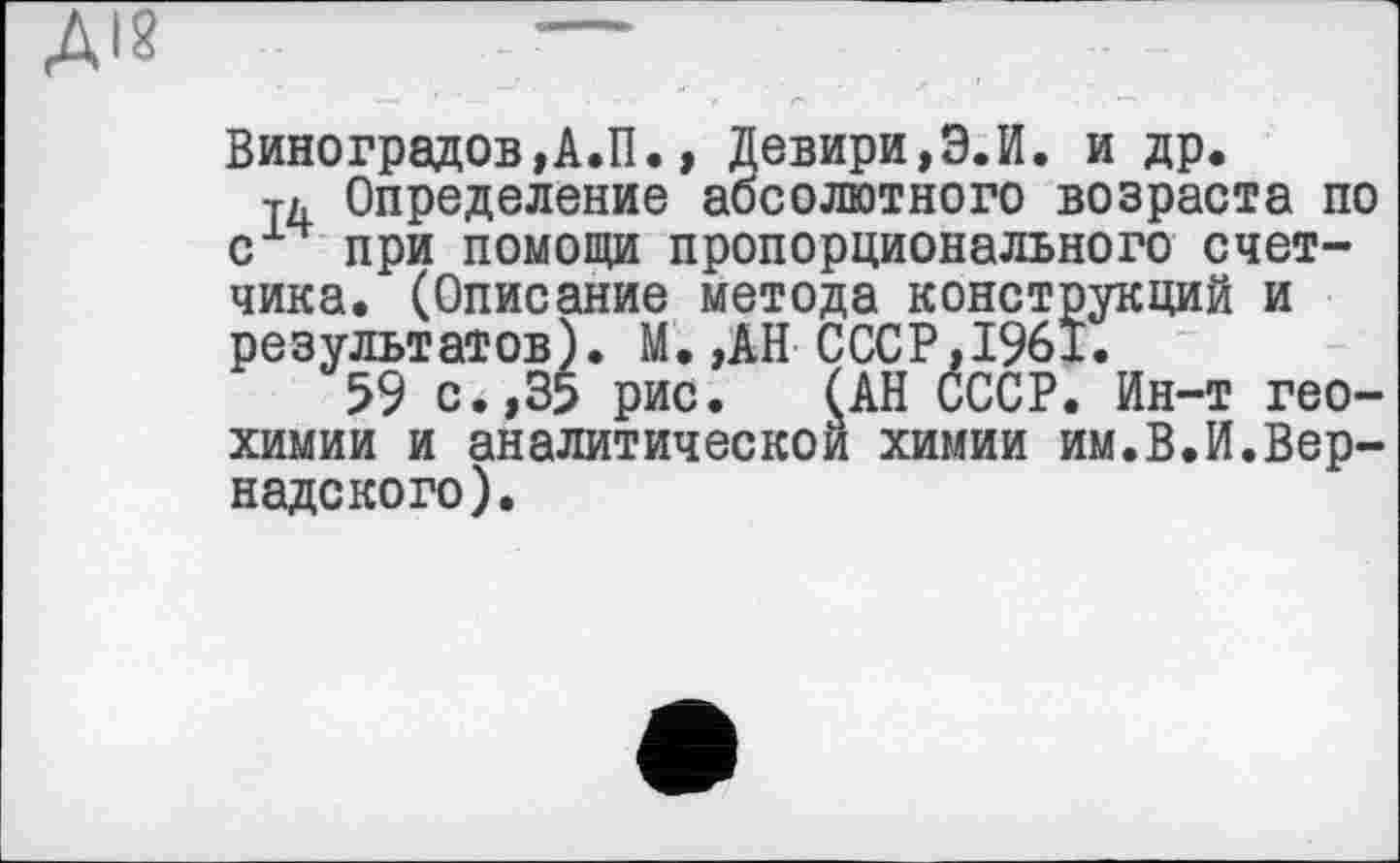 ﻿ДІ?	—
Виноградов,А.П., Девири,Э.И. и др.
Тд Определение абсолютного возраста по с при помощи пропорционального счетчика. (Описание метода конструкций и результатов). М. ,АН СССР,1%1.
59 с., 35 рис. (АН СССР. Ин-т геохимии и аналитической химии им.В.И.Вернадского).